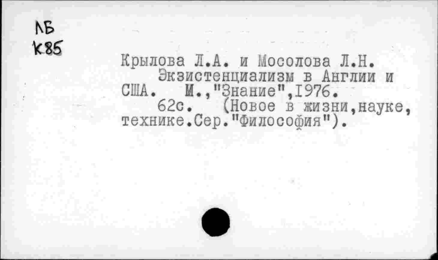 ﻿КБ Мб
Крылова Л.А. и Мосолова Л.Н.
Экзистенциализм в Англии и США. И.,"Знание",1976.
62с. (Новое в жизни,науке технике.Сер."Философия").